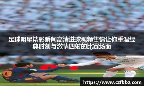 足球明星精彩瞬间高清进球视频集锦让你重温经典时刻与激情四射的比赛场面